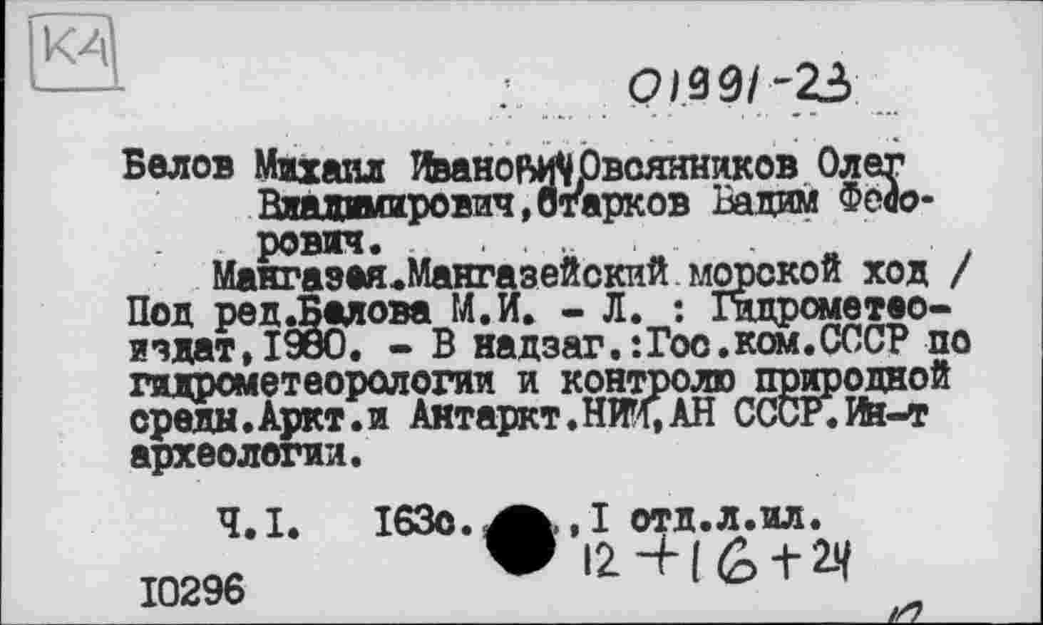 ﻿КА
Белов Михаил Иванову Овсянников Олег Владимирович,Старков Вадим Федорович. .....
Мангазея.Мангазейский морской ход / Под ред.Балова М.И. - Л. : Гидрометео-издат,190О. - В надзаг.:Гос.ком.СССР по гидрометеорологии и контролю природной среды.Аркт.и Антаркт.НЖ.АН СССР.Ин-т археологии.
Ч.І. ІбЗо.^^.І отд.л.ил. 10296 Vi2 + (6 + 24 -